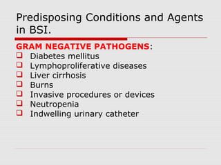 Predisposing Conditions and Agents
in BSI.
GRAM NEGATIVE PATHOGENS:
 Diabetes mellitus
 Lymphoproliferative diseases
 Liver cirrhosis
 Burns
 Invasive procedures or devices
 Neutropenia
 Indwelling urinary catheter

 