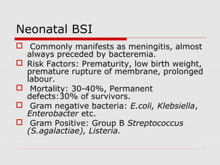 Neonatal BSI
 Commonly manifests as meningitis, almost
always preceded by bacteremia.
 Risk Factors: Prematurity, low birth weight,
premature rupture of membrane, prolonged
labour.
 Mortality: 30-40%, Permanent
defects:30% of survivors.
 Gram negative bacteria: E.coli, Klebsiella,
Enterobacter etc.
 Gram Positive: Group B Streptococcus
(S.agalactiae), Listeria.

 