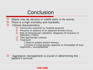 Conclusion




Sepsis may be obvious or subtle early in its course.
There is a high mortality and morbidity
Clinical characteristics








Community-acquired vs. hospital acquired
Presence or absence of an apparent primary focus.
Role of intravascular catheters: Diagnosis of exclusion or
laboratory criteria
Take appropriate cultures
Treatment
1.Need to initiate empiric therapy
2.Choice of initial therapy depends on Knowledge of local
organisms / susceptibilities

Aggressive management is crucial in determining the
patient’s survival.

THE END

 
