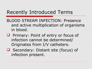 Recently Introduced Terms
BLOOD STREAM INFECTION: Presence
and active multiplication of organisms
in blood.
 Primary: Point of entry or focus of
infection cannot be determined/
Originates from I/V catheters.
 Secondary: Distant site (focus) of
infection present.

 