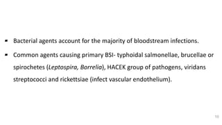 Bacterial Etiology
▰ Bacterial agents account for the majority of bloodstream infections.
▰ Common agents causing primary BSI- typhoidal salmonellae, brucellae or
spirochetes (Leptospira, Borrelia), HACEK group of pathogens, viridans
streptococci and rickettsiae (infect vascular endothelium).
10
 