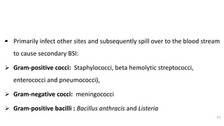 Bacterial Etiology (Cont..)
▰ Primarily infect other sites and subsequently spill over to the blood stream
to cause secondary BSI:
 Gram-positive cocci: Staphylococci, beta hemolytic streptococci,
enterococci and pneumococci),
 Gram-negative cocci: meningococci
 Gram-positive bacilli : Bacillus anthracis and Listeria
11
 