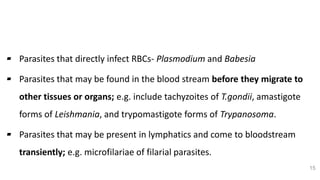 Parasitic Etiology
▰ Parasites that directly infect RBCs- Plasmodium and Babesia
▰ Parasites that may be found in the blood stream before they migrate to
other tissues or organs; e.g. include tachyzoites of T.gondii, amastigote
forms of Leishmania, and trypomastigote forms of Trypanosoma.
▰ Parasites that may be present in lymphatics and come to bloodstream
transiently; e.g. microfilariae of filarial parasites.
15
 