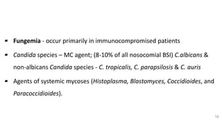 Fungal Etiology
▰ Fungemia - occur primarily in immunocompromised patients
▰ Candida species – MC agent; (8-10% of all nosocomial BSI) C.albicans &
non-albicans Candida species - C. tropicalis, C. parapsilosis & C. auris
▰ Agents of systemic mycoses (Histoplasma, Blastomyces, Coccidioides, and
Paracoccidioides).
16
 