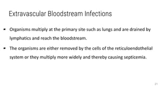 Extravascular Bloodstream Infections
▰ Organisms multiply at the primary site such as lungs and are drained by
lymphatics and reach the bloodstream.
▰ The organisms are either removed by the cells of the reticuloendothelial
system or they multiply more widely and thereby causing septicemia.
21
 