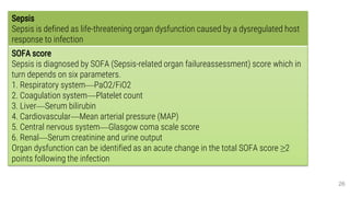 Definition of sepsis and the assessment of
severity and organ failure
26
Sepsis
Sepsis is defined as life-threatening organ dysfunction caused by a dysregulated host
response to infection
SOFA score
Sepsis is diagnosed by SOFA (Sepsis-related organ failureassessment) score which in
turn depends on six parameters.
1. Respiratory system—PaO2/FiO2
2. Coagulation system—Platelet count
3. Liver—Serum bilirubin
4. Cardiovascular—Mean arterial pressure (MAP)
5. Central nervous system—Glasgow coma scale score
6. Renal—Serum creatinine and urine output
Organ dysfunction can be identified as an acute change in the total SOFA score ≥2
points following the infection
 