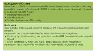 Definition of sepsis and the assessment of
severity and organ failure (Cont..)
27
qSOFA (Quick SOFA) Criteria
Determination of SOFA score takes considerable time as it depends upon a number of laboratory
parameters. However, before the result of SOFA score is available, sepsis can promptly be identified
at the bedside with qSOFA score
 Respiratory rate ≥22/min
 Altered mentation
 Systolic blood pressure ≤100 mm Hg
Septic shock
It is a subset of sepsis in which underlying circulatory and cellular/metabolic abnormalities are
profound
Patients with septic shock can be identified with a clinical construct of sepsis with:
 Persisting hypotension requiring vasopressors to maintain MAP (mean arterial pressure) ≥65 mm
Hg and
 Serum lactate level >2 mmol/L (18 mg/dL) despite adequate volume resuscitation
Patients with septic shock have a mortality of >40% in contrast to 10%, for sepsis cases
 