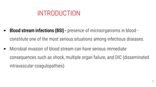 INTRODUCTION
▰ Blood stream infections (BSI) - presence of microorganisms in blood -
constitute one of the most serious situations among infectious diseases.
▰ Microbial invasion of blood stream can have serious immediate
consequences such as shock, multiple organ failure, and DIC (disseminated
intravascular coagulopathies)
3
 