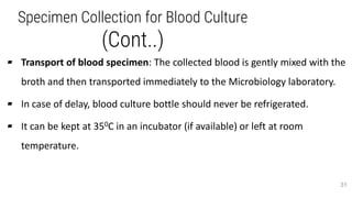 Specimen Collection for Blood Culture
(Cont..)
▰ Transport of blood specimen: The collected blood is gently mixed with the
broth and then transported immediately to the Microbiology laboratory.
▰ In case of delay, blood culture bottle should never be refrigerated.
▰ It can be kept at 350C in an incubator (if available) or left at room
temperature.
31
 