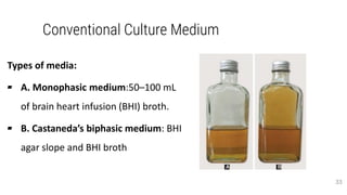 Conventional Culture Medium
Types of media:
▰ A. Monophasic medium:50–100 mL
of brain heart infusion (BHI) broth.
▰ B. Castaneda’s biphasic medium: BHI
agar slope and BHI broth
33
 