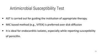 Antimicrobial Susceptibility Test
▰ AST is carried out for guiding the institution of appropriate therapy.
▰ MIC based method (e.g., VITEK) is preferred over disk diffusion
▰ It is ideal for endocarditis isolates, especially while reporting susceptibility
of penicillin.
39
 