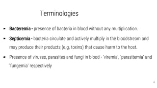 Terminologies
▰ Bacteremia - presence of bacteria in blood without any multiplication.
▰ Septicemia - bacteria circulate and actively multiply in the bloodstream and
may produce their products (e.g. toxins) that cause harm to the host.
▰ Presence of viruses, parasites and fungi in blood - 'viremia', 'parasitemia' and
'fungemia' respectively
4
 