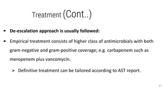Treatment (Cont..)
▰ De-escalation approach is usually followed:
▰ Empirical treatment consists of higher class of antimicrobials with both
gram-negative and gram-positive coverage; e.g. carbapenem such as
meropenem plus vancomycin.
 Definitive treatment can be tailored according to AST report.
41
 