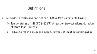 Definitions
▰ Petersdorf and Beeson had defined FUO in 1961 as patients having:
 Temperatures of >38.3°C (>101°F) at least on two occasions; duration
of more than 3 weeks
 Failure to reach a diagnosis despite 1 week of inpatient investigation
44
 