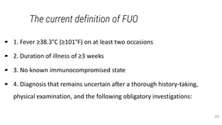The current definition of FUO
▰ 1. Fever ≥38.3°C (≥101°F) on at least two occasions
▰ 2. Duration of illness of ≥3 weeks
▰ 3. No known immunocompromised state
▰ 4. Diagnosis that remains uncertain after a thorough history-taking,
physical examination, and the following obligatory investigations:
45
 