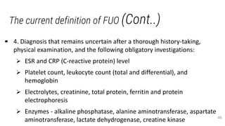 The current definition of FUO (Cont..)
▰ 4. Diagnosis that remains uncertain after a thorough history-taking,
physical examination, and the following obligatory investigations:
 ESR and CRP (C-reactive protein) level
 Platelet count, leukocyte count (total and differential), and
hemoglobin
 Electrolytes, creatinine, total protein, ferritin and protein
electrophoresis
 Enzymes - alkaline phosphatase, alanine aminotransferase, aspartate
aminotransferase, lactate dehydrogenase, creatine kinase 46
 