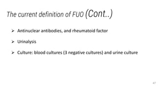 The current definition of FUO (Cont..)
 Antinuclear antibodies, and rheumatoid factor
 Urinalysis
 Culture: blood cultures (3 negative cultures) and urine culture
47
 