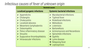 Infectious causes of fever of unknown origin
49
Bacterial causes
Localized pyogenic infections Systemic bacterial infections
 Appendicitis
 Cholangitis
 Cholecystitis
 Localized abscess
 Mesenteric lymphadenitis
 Osteomyelitis
 Pelvic inflammatory disease
 Sinusitis
 Suppurative thrombophlebitis
 Intravascular infections
 Mycobacterial infections
 Typhoid fever
 Rickettsial infections
 Melioidosis
 Listeriosis
 Bartonellosis
 Actinomycosis and Nocardiosis
 Spirochete infections:
 Syphilis
 Lyme disease
 Relapsing fever
 Leptospirosis
 