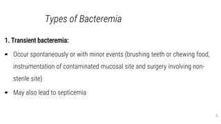 Types of Bacteremia
1. Transient bacteremia:
▰ Occur spontaneously or with minor events (brushing teeth or chewing food,
instrumentation of contaminated mucosal site and surgery involving non-
sterile site)
▰ May also lead to septicemia
5
 
