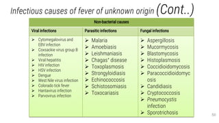 Infectious causes of fever of unknown origin (Cont..)
50
Non-bacterial causes
Viral infections Parasitic infections Fungal infections
 Cytomegalovirus and
EBV infection
 Coxsackie virus group B
infection
 Viral hepatitis
 HIV infection
 HSV infection
 Dengue
 West Nile virus infection
 Colorado tick fever
 Hantavirus infection
 Parvovirus infection
 Malaria
 Amoebiasis
 Leishmaniasis
 Chagas’ disease
 Toxoplasmosis
 Strongyloidiasis
 Echinococcosis
 Schistosomiasis
 Toxocariasis
 Aspergillosis
 Mucormycosis
 Blastomycosis
 Histoplasmosis
 Coccidioidomycosis
 Paracoccidioidomyc
osis
 Candidiasis
 Cryptococcosis
 Pneumocystis
infection
 Sporotrichosis
 