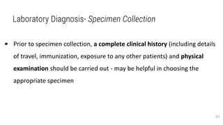 Laboratory Diagnosis- Specimen Collection
▰ Prior to specimen collection, a complete clinical history (including details
of travel, immunization, exposure to any other patients) and physical
examination should be carried out - may be helpful in choosing the
appropriate specimen
51
 