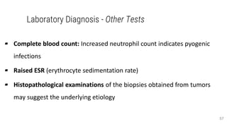 Laboratory Diagnosis - Other Tests
▰ Complete blood count: Increased neutrophil count indicates pyogenic
infections
▰ Raised ESR (erythrocyte sedimentation rate)
▰ Histopathological examinations of the biopsies obtained from tumors
may suggest the underlying etiology
57
 