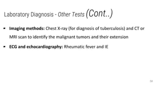 Laboratory Diagnosis - Other Tests (Cont..)
▰ Imaging methods: Chest X-ray (for diagnosis of tuberculosis) and CT or
MRI scan to identify the malignant tumors and their extension
▰ ECG and echocardiography: Rheumatic fever and IE
58
 