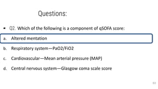 Questions:
▰ Q2. Which of the following is a component of qSOFA score:
a. Altered mentation
b. Respiratory system—PaO2/FiO2
c. Cardiovascular—Mean arterial pressure (MAP)
d. Central nervous system—Glasgow coma scale score
63
 