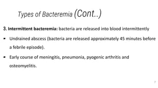 Types of Bacteremia (Cont..)
3. Intermittent bacteremia: bacteria are released into blood intermittently
▰ Undrained abscess (bacteria are released approximately 45 minutes before
a febrile episode).
▰ Early course of meningitis, pneumonia, pyogenic arthritis and
osteomyelitis.
7
 