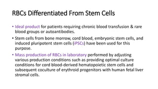 RBCs Differentiated From Stem Cells
• Ideal product for patients requiring chronic blood transfusion & rare
blood groups or autoantibodies.
• Stem cells from bone morrow, cord blood, embryonic stem cells, and
induced pluripotent stem cells (iPSCs) have been used for this
purpose.
• Mass production of RBCs in laboratory performed by adjusting
various production conditions such as providing optimal culture
conditions for cord blood-derived hematopoietic stem cells and
subsequent coculture of erythroid progenitors with human fetal liver
stromal cells.
 
