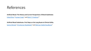 References
Artificial Blood: The History and Current Perspectives of Blood Substitutes
Fahad Khan,1 Kunwar Singh,1 and Mark T. Friedman1,*
Artificial Blood Substitutes: First Steps on the Long Route to Clinical Utility
Samira Moradi,1 Ali Jahanian-Najafabadi,2 and Mehryar Habibi Roudkenar3
 