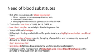 Need of blood substitutes
• Risk of its transmission by blood transfusion
• higher costs due to the necessary detection tests
• Some can’t detect - vCJD
• emerging of novel infectious agents such as Ebola and H1N1
• Transfusion reactions – TRALI, AHTR, DHTR etc.
• Low blood supplies especially in developing countries
• Seasonal blood shortages
• Difficulty in finding available blood for patients who are highly immunized or rare blood
types
• Lower number of donors due to the aging of population and consequently increased
demand for blood products
• short storage period
• urgent needs for blood supplies during wartime and natural disasters
• Challenges in the management of individuals who refuse blood transfusion on the
grounds of religious beliefs or other reasons
 