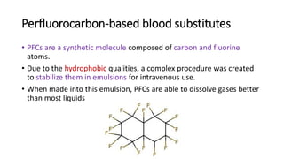 Perfluorocarbon-based blood substitutes
• PFCs are a synthetic molecule composed of carbon and fluorine
atoms.
• Due to the hydrophobic qualities, a complex procedure was created
to stabilize them in emulsions for intravenous use.
• When made into this emulsion, PFCs are able to dissolve gases better
than most liquids
 