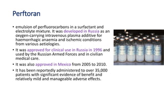 Perftoran
• emulsion of perfluorocarbons in a surfactant and
electrolyte mixture. It was developed in Russia as an
oxygen-carrying intravenous plasma additive for
haemorrhagic anaemia and ischemic conditions
from various aetiologies.
• It was approved for clinical use in Russia in 1996 and
used by the Russian Armed Forces and in civilian
medical care.
• It was also approved in Mexico from 2005 to 2010.
• It has been reportedly administered to over 35,000
patients with significant evidence of benefit and
relatively mild and manageable adverse effects.
 