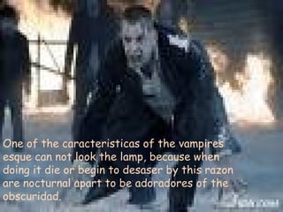One of the caracteristicas of the vampires esque can not look the lamp, because when doing it die or begin to desaser by this razon are nocturnal apart to be adoradores of the obscuridad. 