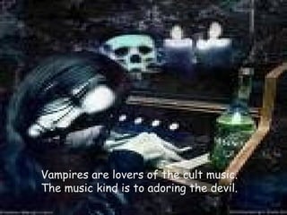 Vampires are lovers of the cult music. The music kind is to adoring the devil. 