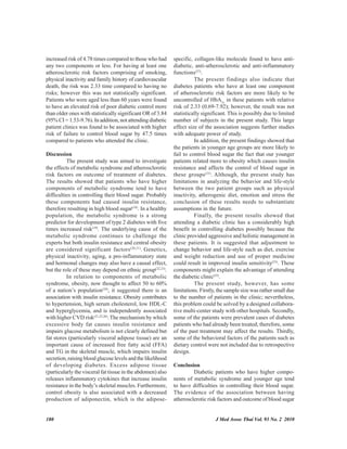 180 J Med Assoc Thai Vol. 93 No. 2 2010
increased risk of 4.78 times compared to those who had
any two components or less. For having at least one
atherosclerotic risk factors comprising of smoking,
physical inactivity and family history of cardiovascular
death, the risk was 2.33 time compared to having no
risks; however this was not statistically significant.
Patients who were aged less than 60 years were found
to have an elevated risk of poor diabetic control more
than older ones with statistically significant OR of 3.84
(95% CI = 1.53-9.76). In addition, not attending diabetic
patient clinics was found to be associated with higher
risk of failure to control blood sugar by 47.5 times
compared to patients who attended the clinic.
Discussion
The present study was aimed to investigate
the effects of metabolic syndrome and atherosclerotic
risk factors on outcome of treatment of diabetes.
The results showed that patients who have higher
components of metabolic syndrome tend to have
difficulties in controlling their blood sugar. Probably
these components had caused insulin resistance,
therefore resulting in high blood sugar(18)
. In a healthy
population, the metabolic syndrome is a strong
predictor for development of type 2 diabetes with five
times increased risk(19)
. The underlying cause of the
metabolic syndrome continues to challenge the
experts but both insulin resistance and central obesity
are considered significant factors(20,21)
. Genetics,
physical inactivity, aging, a pro-inflammatory state
and hormonal changes may also have a causal effect,
but the role of these may depend on ethnic group(22,23)
.
In relation to components of metabolic
syndrome, obesity, now thought to affect 50 to 60%
of a nation’s population(24)
, it suggested there is an
association with insulin resistance. Obesity contributes
to hypertension, high serum cholesterol, low HDL-C
and hyperglycemia, and is independently associated
with higher CVD risk(21,25,26)
.The mechanism by which
excessive body fat causes insulin resistance and
impairs glucose metabolism is not clearly defined but
fat stores (particularly visceral adipose tissue) are an
important cause of increased free fatty acid (FFA)
and TG in the skeletal muscle, which impairs insulin
secretion, raising blood glucose levels and the likelihood
of developing diabetes. Excess adipose tissue
(particularly the visceral fat tissue in the abdomen) also
releases inflammatory cytokines that increase insulin
resistance in the body’s skeletal muscles. Furthermore,
control obesity is also associated with a decreased
production of adiponectin, which is the adipose-
specific, collagen-like molecule found to have anti-
diabetic, anti-atherosclerotic and anti-inflammatory
functions(27)
.
The present findings also indicate that
diabetes patients who have at least one component
of atherosclerotic risk factors are more likely to be
uncontrolled of HbA1c
in these patients with relative
risk of 2.33 (0.69-7.92); however, the result was not
statistically significant. This is possibly due to limited
number of subjects in the present study. This large
effect size of the association suggests further studies
with adequate power of study.
In addition, the present findings showed that
the patients in younger age groups are more likely to
fail to control blood sugar the fact that our younger
patients related more to obesity which causes insulin
resistance and affects the control of blood sugar in
these groups(23)
. Although, the present study has
limitations in analyzing the behavior and life-style
between the two patient groups such as physical
inactivity, atherogenic diet, emotion and stress the
conclusion of these results needs to substantiate
assumptions in the future.
Finally, the present results showed that
attending a diabetic clinic has a considerably high
benefit in controlling diabetes possibly because the
clinic provided aggressive and holistic management in
these patients. It is suggested that adjustment to
change behavior and life-style such as diet, exercise
and weight reduction and use of proper medicine
could result in improved insulin sensitivity(23)
. These
components might explain the advantage of attending
the diabetic clinic(25)
.
The present study, however, has some
limitations. Firstly, the sample size was rather small due
to the number of patients in the clinic; nevertheless,
this problem could be solved by a designed collabora-
tive multi-center study with other hospitals. Secondly,
some of the patients were prevalent cases of diabetes
patients who had already been treated; therefore, some
of the past treatment may affect the results. Thirdly,
some of the behavioral factors of the patients such as
dietary control were not included due to retrospective
design.
Conclusion
Diabetic patients who have higher compo-
nents of metabolic syndrome and younger age tend
to have difficulties in controlling their blood sugar.
The evidence of the association between having
atherosclerotic risk factors and outcome of blood sugar
 