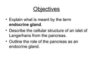 Objectives
• Explain what is meant by the term
endocrine gland.
• Describe the cellular structure of an islet of
Langerhans from the pancreas.
• Outline the role of the pancreas as an
endocrine gland.
 