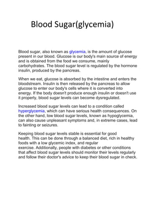 Blood Sugar(glycemia)
Blood sugar, also known as glycemia, is the amount of glucose
present in our blood. Glucose is our body's main source of energy
and is obtained from the food we consume, mainly
carbohydrates. The blood sugar level is regulated by the hormone
insulin, produced by the pancreas.
When we eat, glucose is absorbed by the intestine and enters the
bloodstream. Insulin is then released by the pancreas to allow
glucose to enter our body's cells where it is converted into
energy. If the body doesn't produce enough insulin or doesn't use
it properly, blood sugar levels can become dysregulated.
Increased blood sugar levels can lead to a condition called
hyperglycemia, which can have serious health consequences. On
the other hand, low blood sugar levels, known as hypoglycemia,
can also cause unpleasant symptoms and, in extreme cases, lead
to fainting or seizures.
Keeping blood sugar levels stable is essential for good
health. This can be done through a balanced diet, rich in healthy
foods with a low glycemic index, and regular
exercise. Additionally, people with diabetes or other conditions
that affect blood sugar levels should monitor their levels regularly
and follow their doctor's advice to keep their blood sugar in check.
 