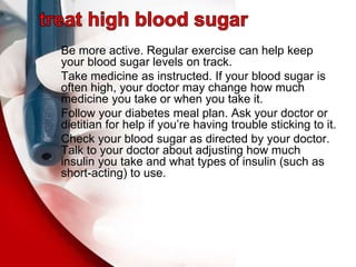 Be more active. Regular exercise can help keep
your blood sugar levels on track.
Take medicine as instructed. If your blood sugar is
often high, your doctor may change how much
medicine you take or when you take it.
Follow your diabetes meal plan. Ask your doctor or
dietitian for help if you’re having trouble sticking to it.
Check your blood sugar as directed by your doctor.
Talk to your doctor about adjusting how much
insulin you take and what types of insulin (such as
short-acting) to use.
 