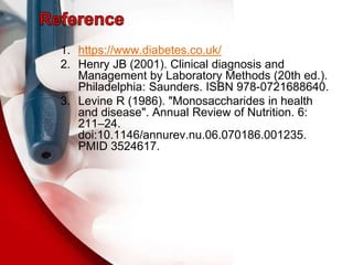 1. https://www.diabetes.co.uk/
2. Henry JB (2001). Clinical diagnosis and
Management by Laboratory Methods (20th ed.).
Philadelphia: Saunders. ISBN 978-0721688640.
3. Levine R (1986). "Monosaccharides in health
and disease". Annual Review of Nutrition. 6:
211–24.
doi:10.1146/annurev.nu.06.070186.001235.
PMID 3524617.
 