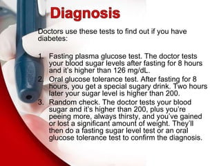 Doctors use these tests to find out if you have
diabetes:
1. Fasting plasma glucose test. The doctor tests
your blood sugar levels after fasting for 8 hours
and it’s higher than 126 mg/dL.
2. Oral glucose tolerance test. After fasting for 8
hours, you get a special sugary drink. Two hours
later your sugar level is higher than 200.
3. Random check. The doctor tests your blood
sugar and it’s higher than 200, plus you’re
peeing more, always thirsty, and you’ve gained
or lost a significant amount of weight. They’ll
then do a fasting sugar level test or an oral
glucose tolerance test to confirm the diagnosis.
 
