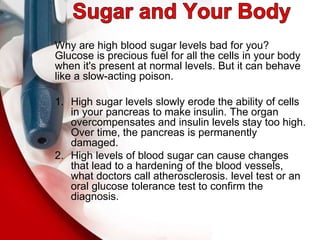 Why are high blood sugar levels bad for you?
Glucose is precious fuel for all the cells in your body
when it's present at normal levels. But it can behave
like a slow-acting poison.
1. High sugar levels slowly erode the ability of cells
in your pancreas to make insulin. The organ
overcompensates and insulin levels stay too high.
Over time, the pancreas is permanently
damaged.
2. High levels of blood sugar can cause changes
that lead to a hardening of the blood vessels,
what doctors call atherosclerosis. level test or an
oral glucose tolerance test to confirm the
diagnosis.
 