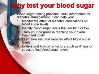 Blood sugar testing provides useful information for
diabetes management. It can help you:
1. Monitor the effect of diabetes medications on
blood sugar levels
2. Identify blood sugar levels that are high or low
3. Track your progress in reaching your overall
treatment goals
4. Learn how diet and exercise affect blood sugar
levels
5. Understand how other factors, such as illness or
stress, affect blood sugar levels
 
