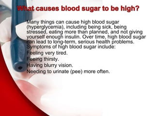 Many things can cause high blood sugar
(hyperglycemia), including being sick, being
stressed, eating more than planned, and not giving
yourself enough insulin. Over time, high blood sugar
can lead to long-term, serious health problems.
Symptoms of high blood sugar include:
Feeling very tired.
Feeing thirsty.
Having blurry vision.
Needing to urinate (pee) more often.
 