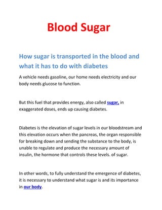 Blood Sugar
How sugar is transported in the blood and
what it has to do with diabetes
A vehicle needs gasoline, our home needs electricity and our
body needs glucose to function.
But this fuel that provides energy, also called sugar, in
exaggerated doses, ends up causing diabetes.
Diabetes is the elevation of sugar levels in our bloodstream and
this elevation occurs when the pancreas, the organ responsible
for breaking down and sending the substance to the body, is
unable to regulate and produce the necessary amount of
insulin, the hormone that controls these levels. of sugar.
In other words, to fully understand the emergence of diabetes,
it is necessary to understand what sugar is and its importance
in our body.
 