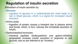 Regulation of insulin secretion
Stimulation of insulin secretion by
• Glucose:
• Ingestion of glucose or a carbohydrate-rich meal leads to a
rise in blood glucose, which is a signal for increased insulin
secretion
• Amino acids:
• Ingestion of protein causes a transient rise in plasma amino
acid levels, which, in turn, induces the immediate secretion of
insulin.
• Gastrointestinal hormones
• intestinal peptides cholecystokinin and gastric-inhibitory
polypeptide increase insulin secretion in response to oral
glucose, and so are referred to as “incretins.”
 