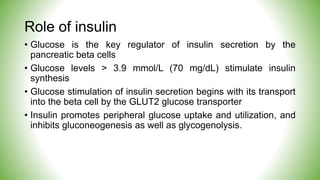 Role of insulin
• Glucose is the key regulator of insulin secretion by the
pancreatic beta cells
• Glucose levels > 3.9 mmol/L (70 mg/dL) stimulate insulin
synthesis
• Glucose stimulation of insulin secretion begins with its transport
into the beta cell by the GLUT2 glucose transporter
• Insulin promotes peripheral glucose uptake and utilization, and
inhibits gluconeogenesis as well as glycogenolysis.
 