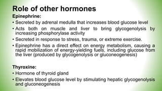 Role of other hormones
Epinephrine:
• Secreted by adrenal medulla that increases blood glucose level
• Acts both on muscle and liver to bring glycogenolysis by
increasing phosphorylase activity
• Secreted in response to stress, trauma, or extreme exercise.
• Epinephrine has a direct effect on energy metabolism, causing a
rapid mobilization of energy-yielding fuels, including glucose from
the liver (produced by glycogenolysis or gluconeogenesis)
Thyroxine:
• Hormone of thyroid gland
• Elevates blood glucose level by stimulating hepatic glycogenolysis
and gluconeogenesis
 