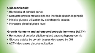 Glucocorticoids:
• Hormones of adrenal cortex
• Stimulate protein metabolism and increase gluconeogenesis
• Inhibits glucose utilization by extrahepatic tissues
• Increases blood glucose level
Growth Hormone and adrenocorticotropic hormone (ACTH):
• Hormones of anterior pituitary gland causing hyperglycemia
• Glucose uptake by certain tissues decreased by GH
• ACTH decreases glucose utilization
 
